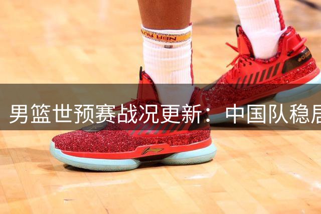 男篮世预赛战况更新：中国队稳居前三晋级形势乐观